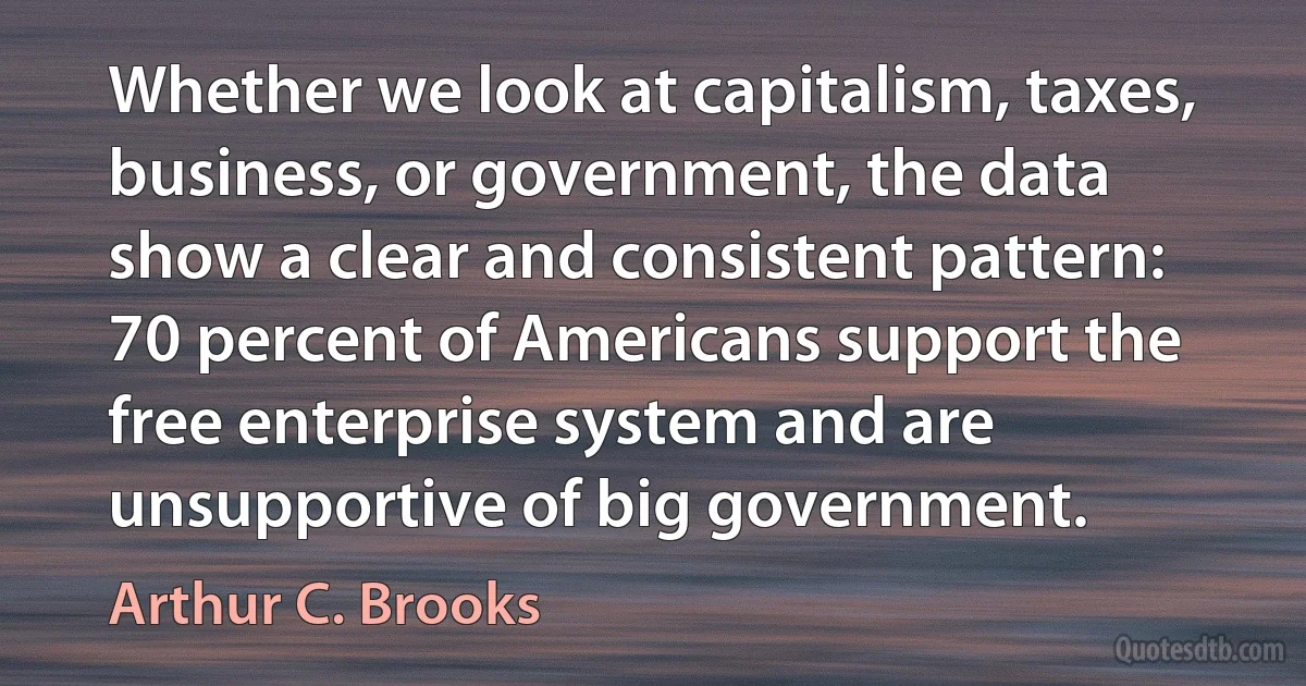 Whether we look at capitalism, taxes, business, or government, the data show a clear and consistent pattern: 70 percent of Americans support the free enterprise system and are unsupportive of big government. (Arthur C. Brooks)