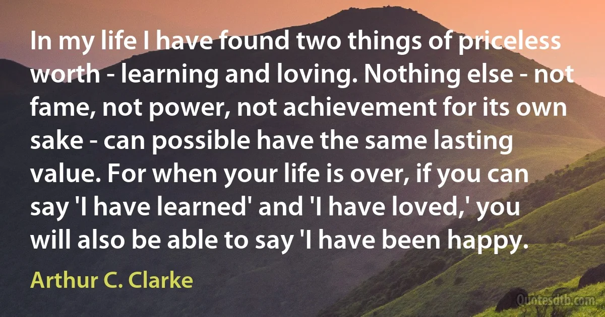 In my life I have found two things of priceless worth - learning and loving. Nothing else - not fame, not power, not achievement for its own sake - can possible have the same lasting value. For when your life is over, if you can say 'I have learned' and 'I have loved,' you will also be able to say 'I have been happy. (Arthur C. Clarke)