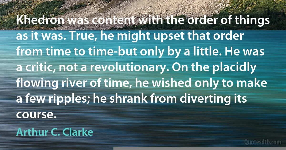 Khedron was content with the order of things as it was. True, he might upset that order from time to time-but only by a little. He was a critic, not a revolutionary. On the placidly flowing river of time, he wished only to make a few ripples; he shrank from diverting its course. (Arthur C. Clarke)