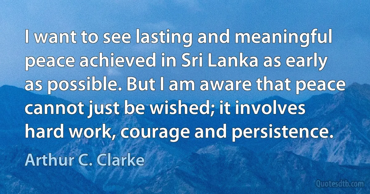 I want to see lasting and meaningful peace achieved in Sri Lanka as early as possible. But I am aware that peace cannot just be wished; it involves hard work, courage and persistence. (Arthur C. Clarke)