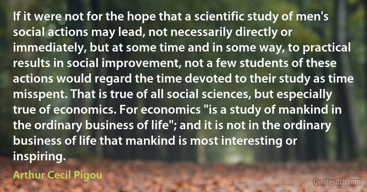 If it were not for the hope that a scientific study of men's social actions may lead, not necessarily directly or immediately, but at some time and in some way, to practical results in social improvement, not a few students of these actions would regard the time devoted to their study as time misspent. That is true of all social sciences, but especially true of economics. For economics "is a study of mankind in the ordinary business of life"; and it is not in the ordinary business of life that mankind is most interesting or inspiring. (Arthur Cecil Pigou)