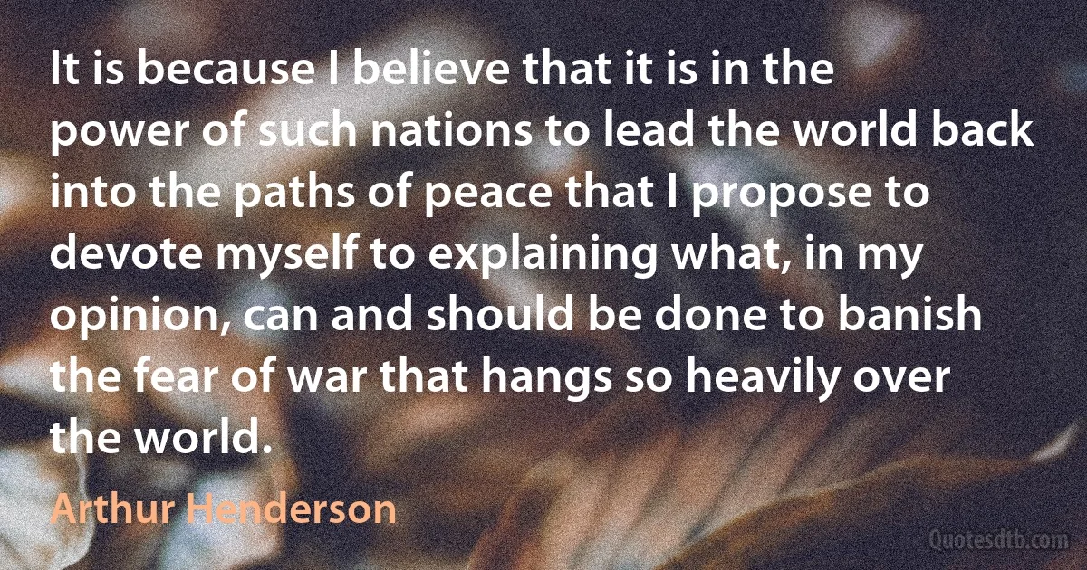 It is because I believe that it is in the power of such nations to lead the world back into the paths of peace that I propose to devote myself to explaining what, in my opinion, can and should be done to banish the fear of war that hangs so heavily over the world. (Arthur Henderson)