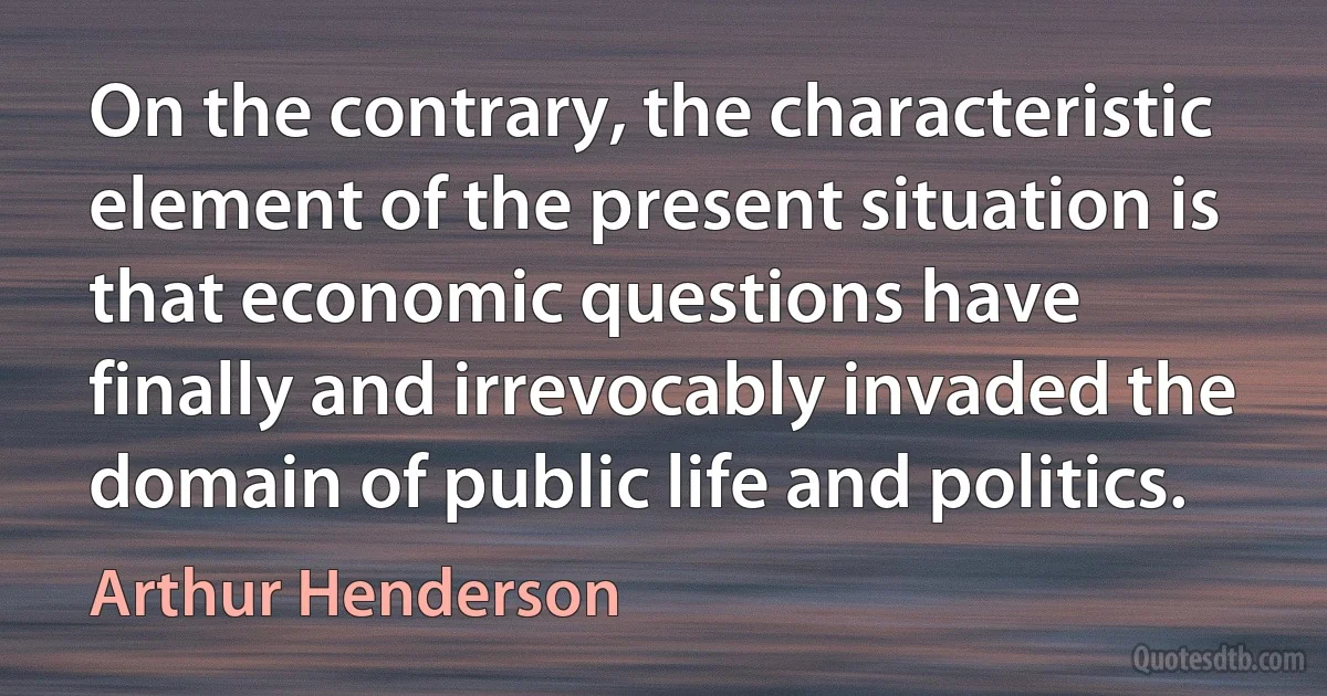 On the contrary, the characteristic element of the present situation is that economic questions have finally and irrevocably invaded the domain of public life and politics. (Arthur Henderson)