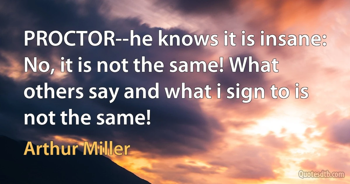 PROCTOR--he knows it is insane: No, it is not the same! What others say and what i sign to is not the same! (Arthur Miller)