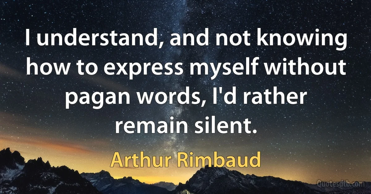 I understand, and not knowing how to express myself without pagan words, I'd rather remain silent. (Arthur Rimbaud)