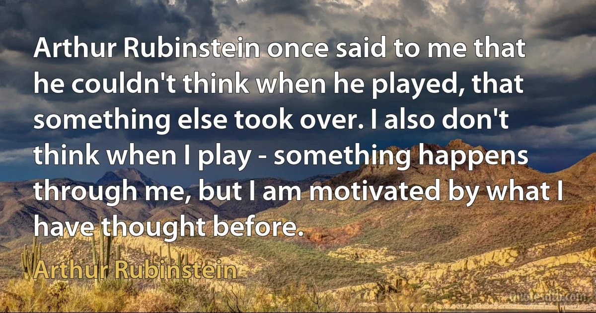 Arthur Rubinstein once said to me that he couldn't think when he played, that something else took over. I also don't think when I play - something happens through me, but I am motivated by what I have thought before. (Arthur Rubinstein)