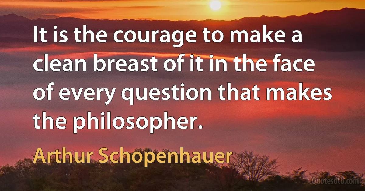 It is the courage to make a clean breast of it in the face of every question that makes the philosopher. (Arthur Schopenhauer)