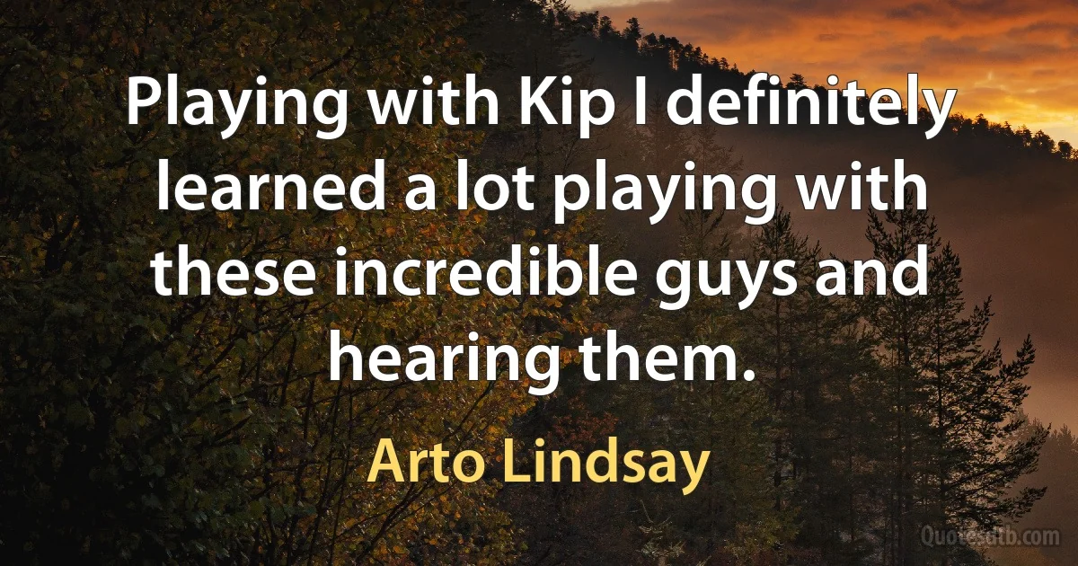 Playing with Kip I definitely learned a lot playing with these incredible guys and hearing them. (Arto Lindsay)