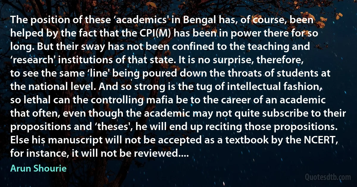 The position of these ‘academics' in Bengal has, of course, been helped by the fact that the CPI(M) has been in power there for so long. But their sway has not been confined to the teaching and ‘research' institutions of that state. It is no surprise, therefore, to see the same ‘line' being poured down the throats of students at the national level. And so strong is the tug of intellectual fashion, so lethal can the controlling mafia be to the career of an academic that often, even though the academic may not quite subscribe to their propositions and ‘theses', he will end up reciting those propositions. Else his manuscript will not be accepted as a textbook by the NCERT, for instance, it will not be reviewed.... (Arun Shourie)