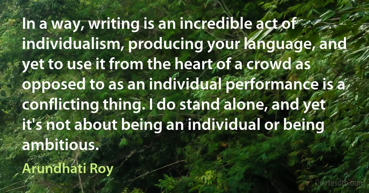 In a way, writing is an incredible act of individualism, producing your language, and yet to use it from the heart of a crowd as opposed to as an individual performance is a conflicting thing. I do stand alone, and yet it's not about being an individual or being ambitious. (Arundhati Roy)