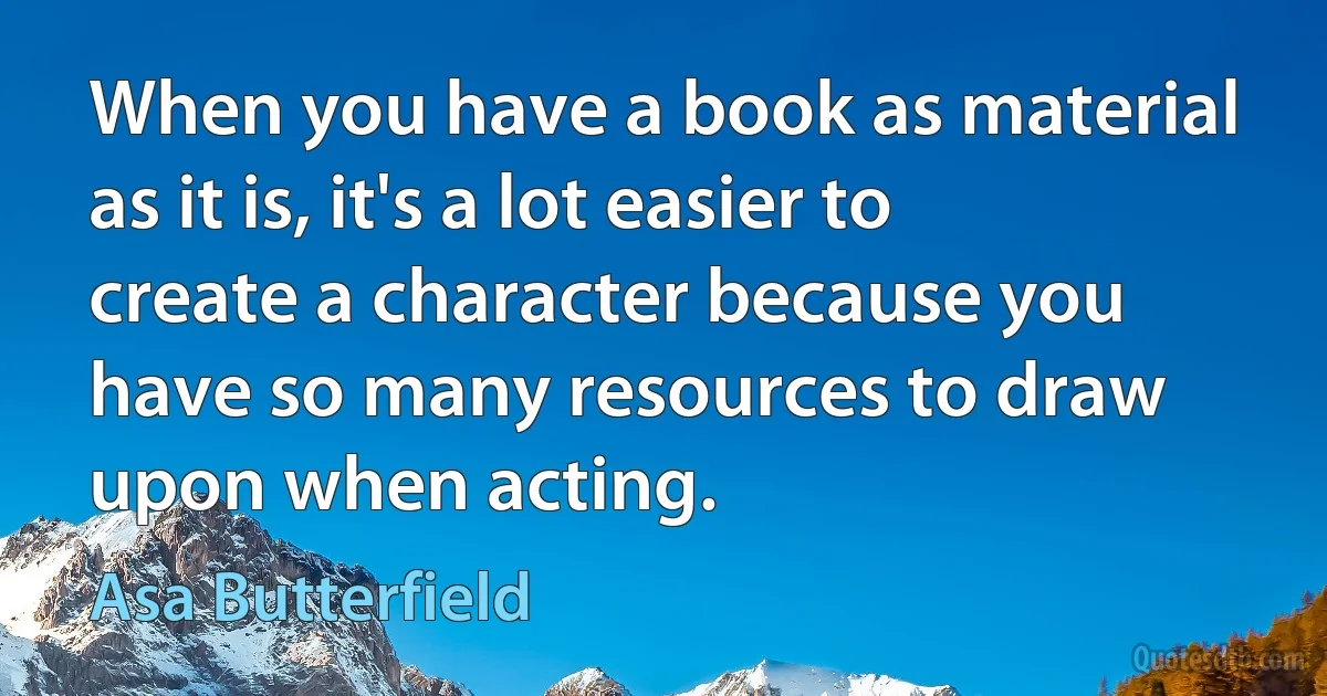 When you have a book as material as it is, it's a lot easier to create a character because you have so many resources to draw upon when acting. (Asa Butterfield)