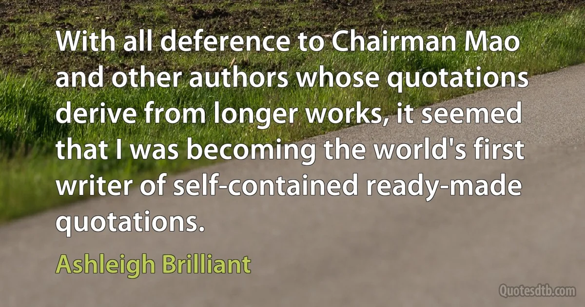 With all deference to Chairman Mao and other authors whose quotations derive from longer works, it seemed that I was becoming the world's first writer of self-contained ready-made quotations. (Ashleigh Brilliant)