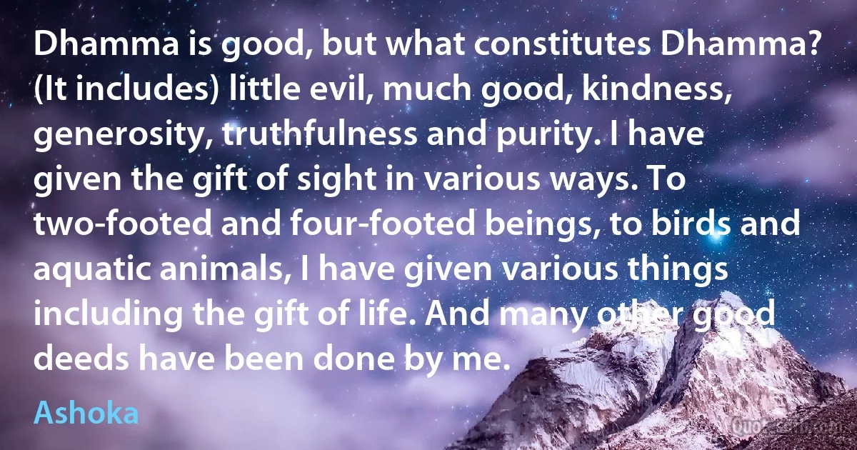 Dhamma is good, but what constitutes Dhamma? (It includes) little evil, much good, kindness, generosity, truthfulness and purity. I have given the gift of sight in various ways. To two-footed and four-footed beings, to birds and aquatic animals, I have given various things including the gift of life. And many other good deeds have been done by me. (Ashoka)