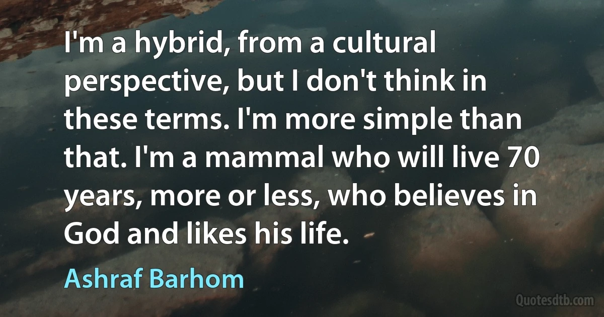 I'm a hybrid, from a cultural perspective, but I don't think in these terms. I'm more simple than that. I'm a mammal who will live 70 years, more or less, who believes in God and likes his life. (Ashraf Barhom)