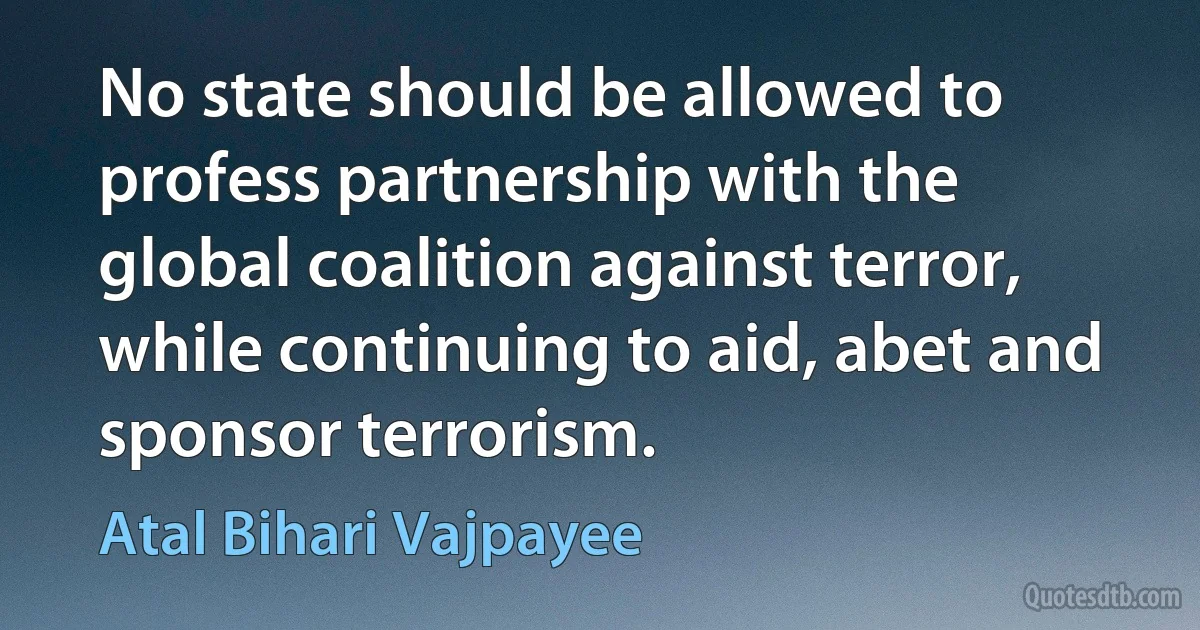 No state should be allowed to profess partnership with the global coalition against terror, while continuing to aid, abet and sponsor terrorism. (Atal Bihari Vajpayee)