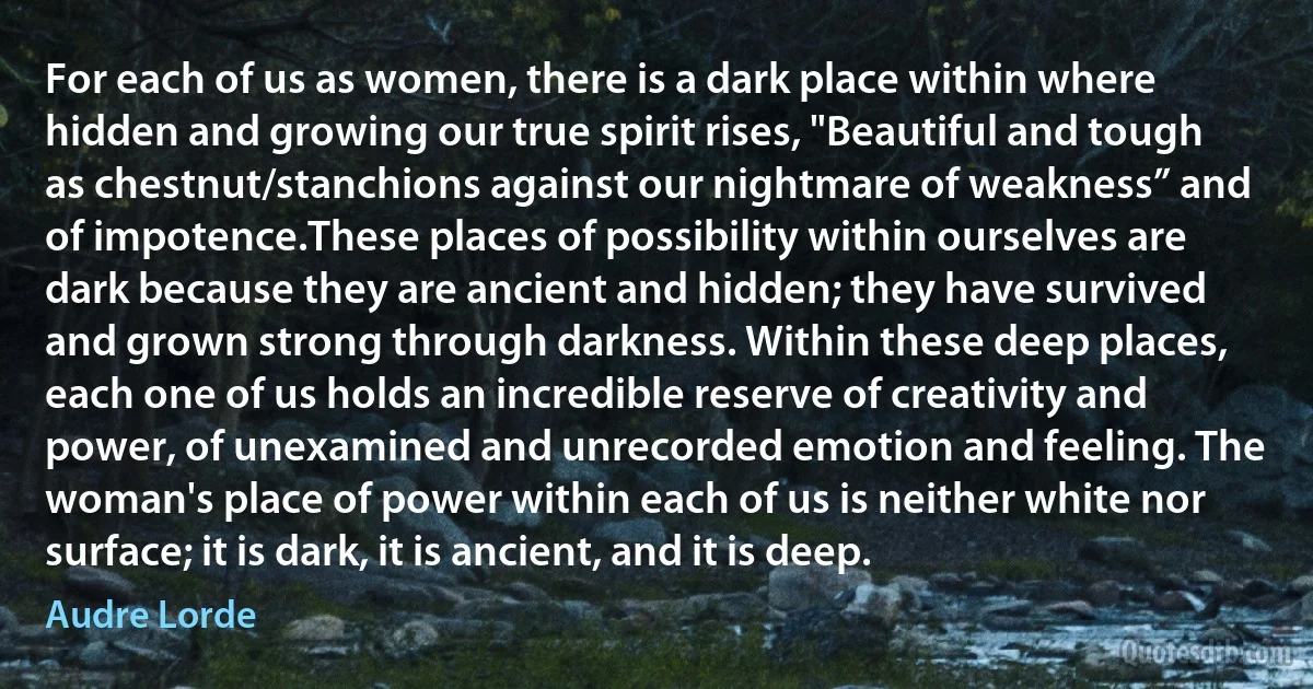 For each of us as women, there is a dark place within where hidden and growing our true spirit rises, "Beautiful and tough as chestnut/stanchions against our nightmare of weakness” and of impotence.These places of possibility within ourselves are dark because they are ancient and hidden; they have survived and grown strong through darkness. Within these deep places, each one of us holds an incredible reserve of creativity and power, of unexamined and unrecorded emotion and feeling. The woman's place of power within each of us is neither white nor surface; it is dark, it is ancient, and it is deep. (Audre Lorde)