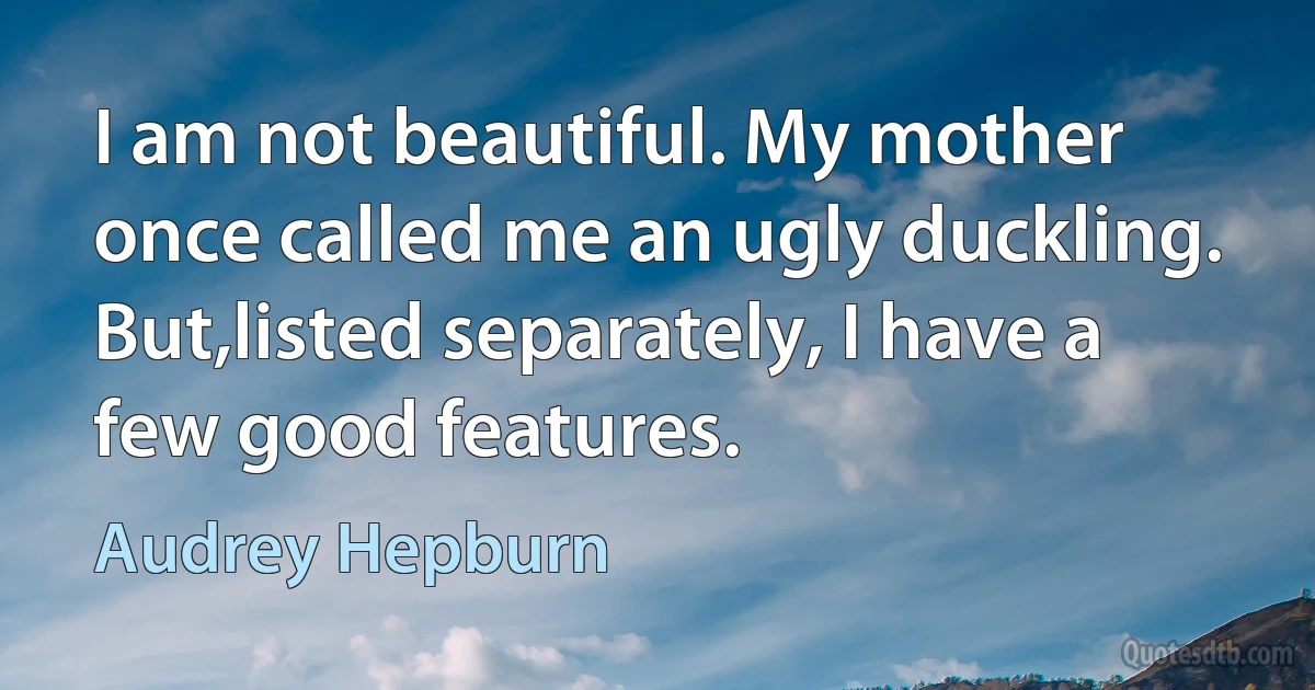 I am not beautiful. My mother once called me an ugly duckling. But,listed separately, I have a few good features. (Audrey Hepburn)