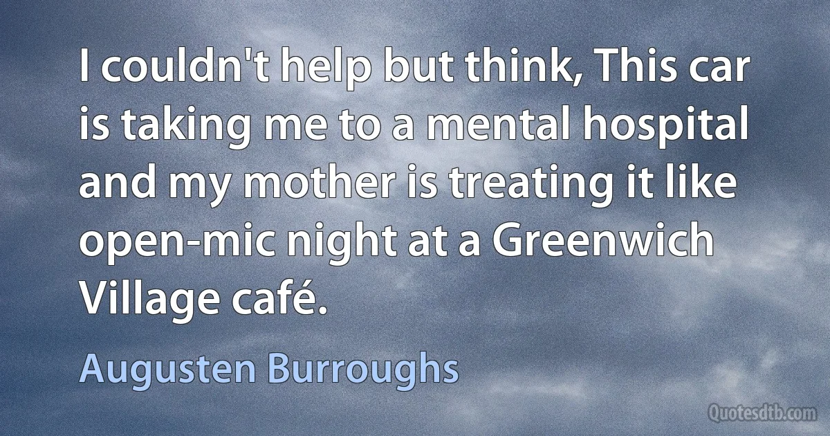 I couldn't help but think, This car is taking me to a mental hospital and my mother is treating it like open-mic night at a Greenwich Village café. (Augusten Burroughs)