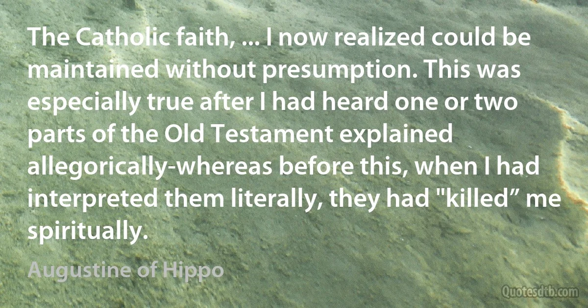 The Catholic faith, ... I now realized could be maintained without presumption. This was especially true after I had heard one or two parts of the Old Testament explained allegorically-whereas before this, when I had interpreted them literally, they had "killed” me spiritually. (Augustine of Hippo)