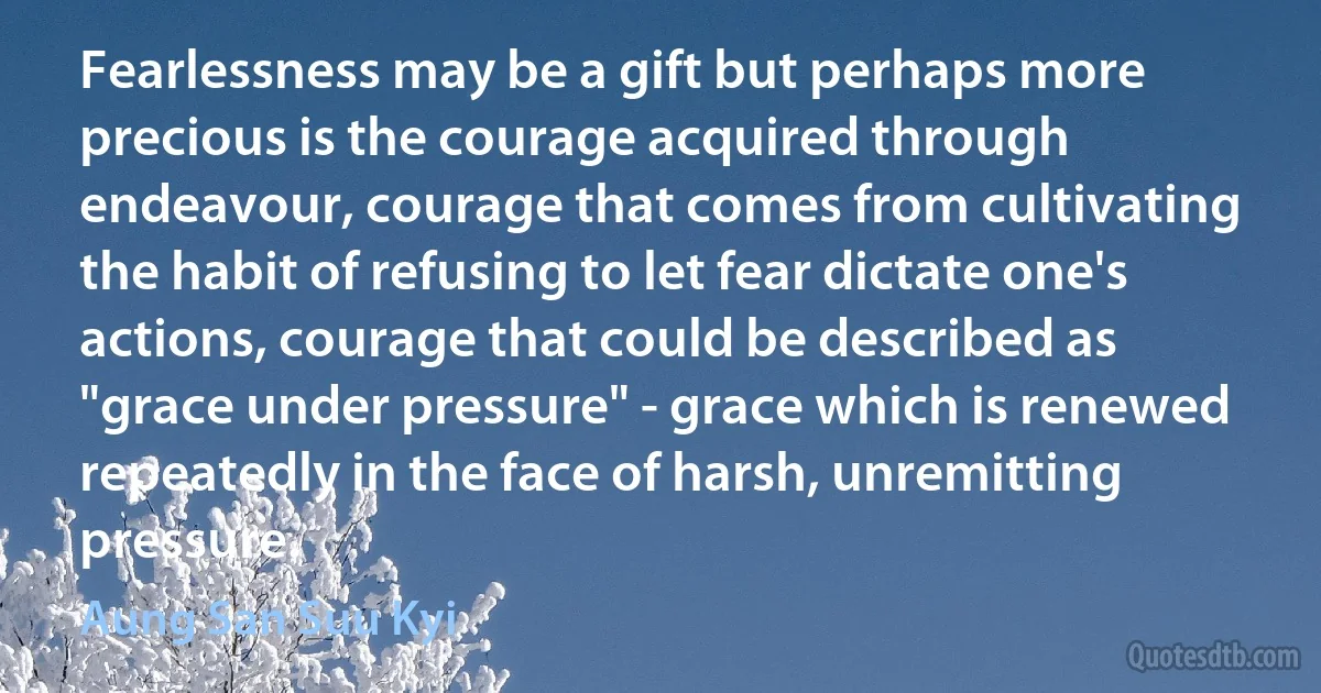 Fearlessness may be a gift but perhaps more precious is the courage acquired through endeavour, courage that comes from cultivating the habit of refusing to let fear dictate one's actions, courage that could be described as "grace under pressure" - grace which is renewed repeatedly in the face of harsh, unremitting pressure. (Aung San Suu Kyi)