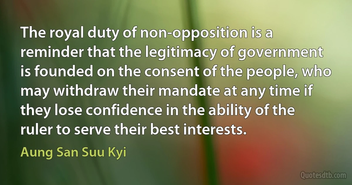 The royal duty of non-opposition is a reminder that the legitimacy of government is founded on the consent of the people, who may withdraw their mandate at any time if they lose confidence in the ability of the ruler to serve their best interests. (Aung San Suu Kyi)