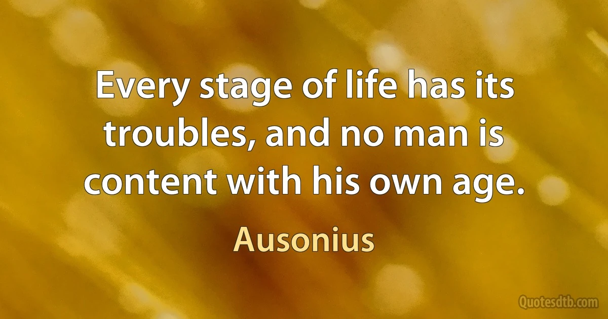 Every stage of life has its troubles, and no man is content with his own age. (Ausonius)