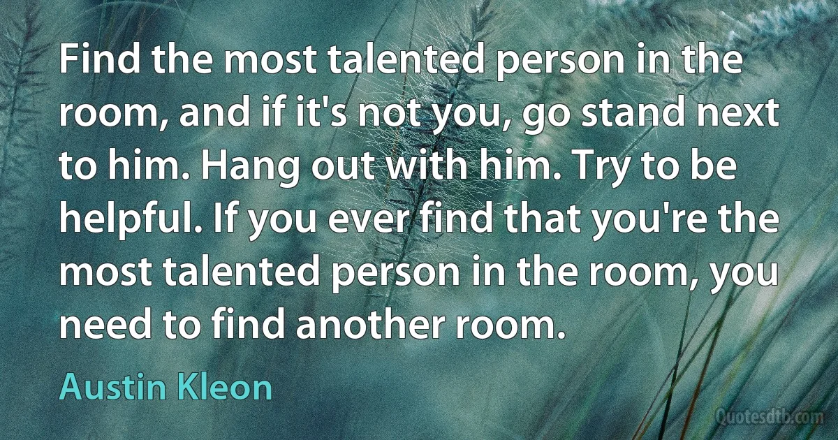 Find the most talented person in the room, and if it's not you, go stand next to him. Hang out with him. Try to be helpful. If you ever find that you're the most talented person in the room, you need to find another room. (Austin Kleon)