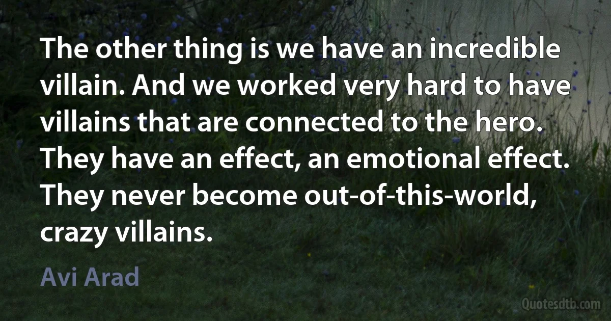 The other thing is we have an incredible villain. And we worked very hard to have villains that are connected to the hero. They have an effect, an emotional effect. They never become out-of-this-world, crazy villains. (Avi Arad)