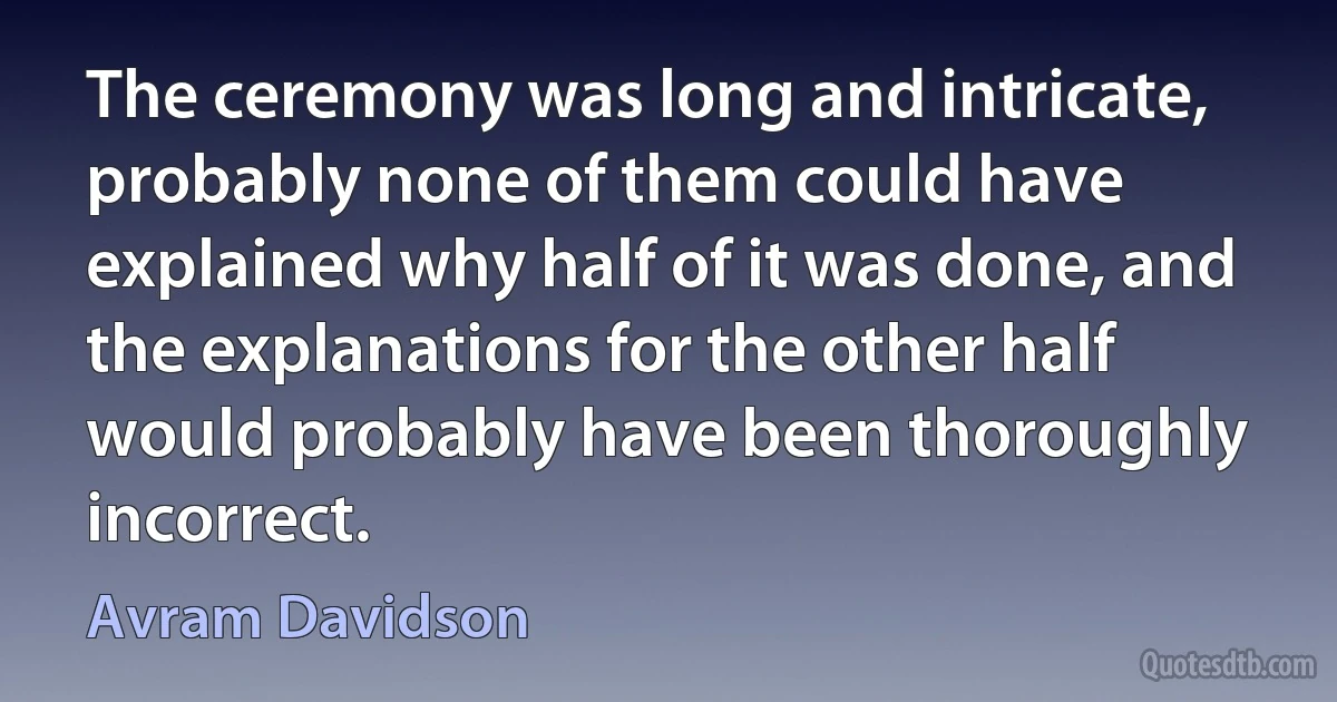 The ceremony was long and intricate, probably none of them could have explained why half of it was done, and the explanations for the other half would probably have been thoroughly incorrect. (Avram Davidson)