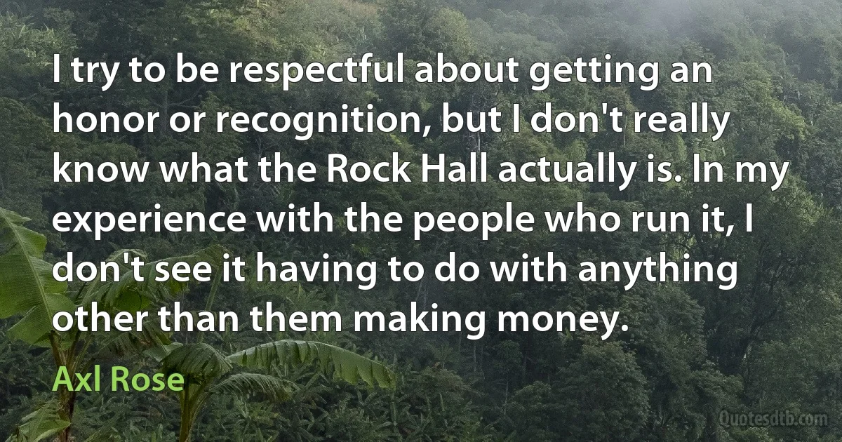 I try to be respectful about getting an honor or recognition, but I don't really know what the Rock Hall actually is. In my experience with the people who run it, I don't see it having to do with anything other than them making money. (Axl Rose)