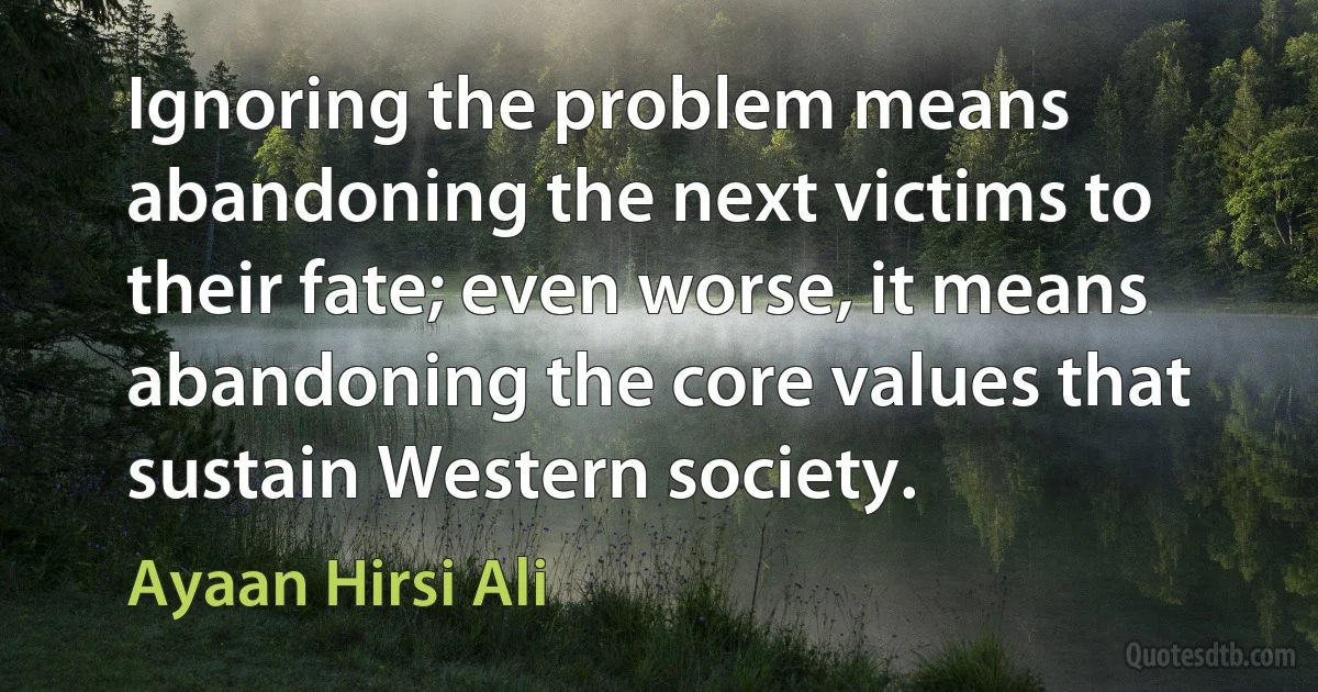 Ignoring the problem means abandoning the next victims to their fate; even worse, it means abandoning the core values that sustain Western society. (Ayaan Hirsi Ali)