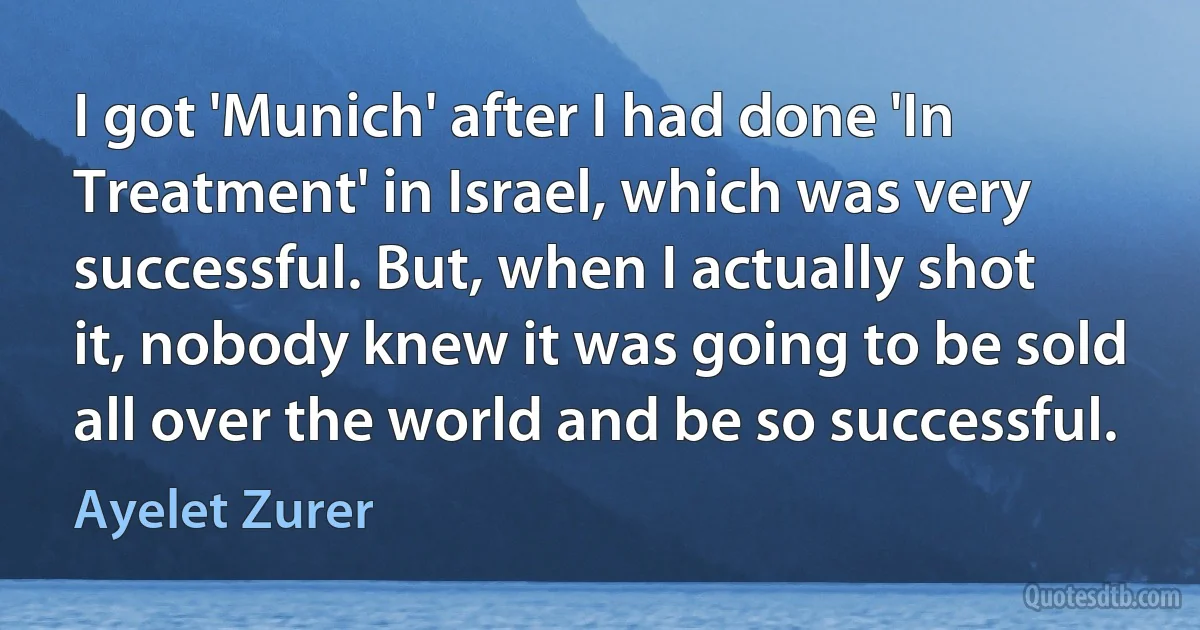 I got 'Munich' after I had done 'In Treatment' in Israel, which was very successful. But, when I actually shot it, nobody knew it was going to be sold all over the world and be so successful. (Ayelet Zurer)