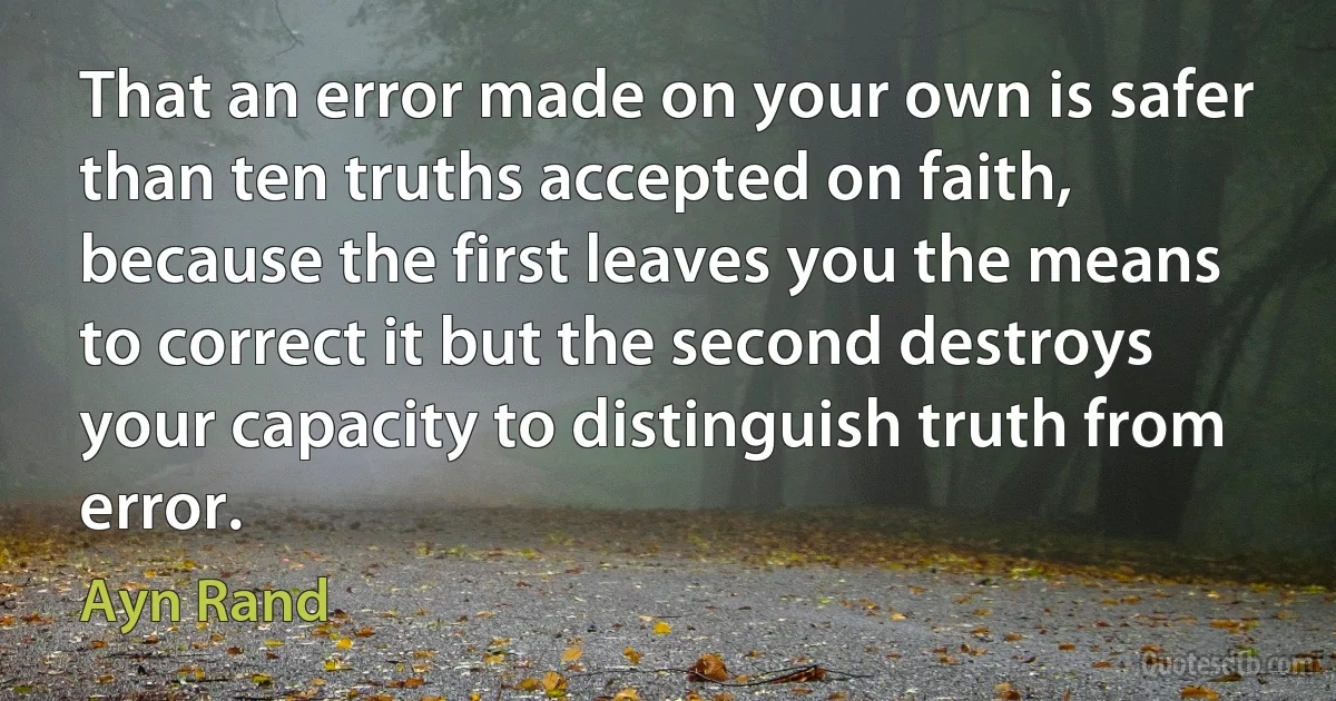 That an error made on your own is safer than ten truths accepted on faith, because the first leaves you the means to correct it but the second destroys your capacity to distinguish truth from error. (Ayn Rand)