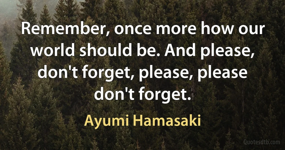 Remember, once more how our world should be. And please, don't forget, please, please don't forget. (Ayumi Hamasaki)