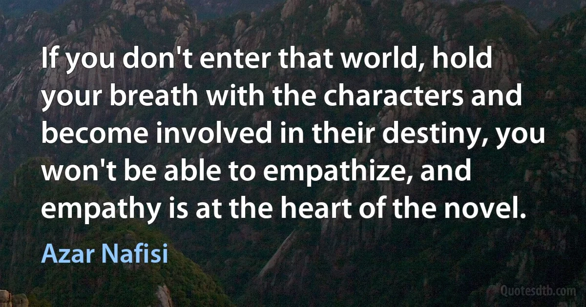 If you don't enter that world, hold your breath with the characters and become involved in their destiny, you won't be able to empathize, and empathy is at the heart of the novel. (Azar Nafisi)