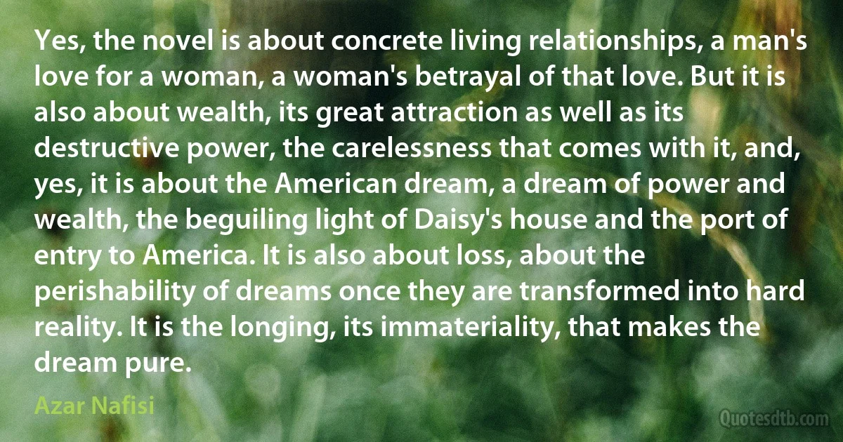 Yes, the novel is about concrete living relationships, a man's love for a woman, a woman's betrayal of that love. But it is also about wealth, its great attraction as well as its destructive power, the carelessness that comes with it, and, yes, it is about the American dream, a dream of power and wealth, the beguiling light of Daisy's house and the port of entry to America. It is also about loss, about the perishability of dreams once they are transformed into hard reality. It is the longing, its immateriality, that makes the dream pure. (Azar Nafisi)