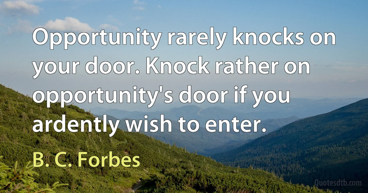 Opportunity rarely knocks on your door. Knock rather on opportunity's door if you ardently wish to enter. (B. C. Forbes)