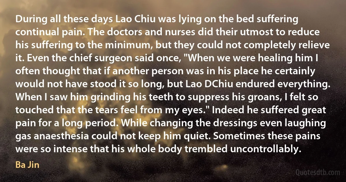 During all these days Lao Chiu was lying on the bed suffering continual pain. The doctors and nurses did their utmost to reduce his suffering to the minimum, but they could not completely relieve it. Even the chief surgeon said once, "When we were healing him I often thought that if another person was in his place he certainly would not have stood it so long, but Lao DChiu endured everything. When I saw him grinding his teeth to suppress his groans, I felt so touched that the tears feel from my eyes." Indeed he suffered great pain for a long period. While changing the dressings even laughing gas anaesthesia could not keep him quiet. Sometimes these pains were so intense that his whole body trembled uncontrollably. (Ba Jin)