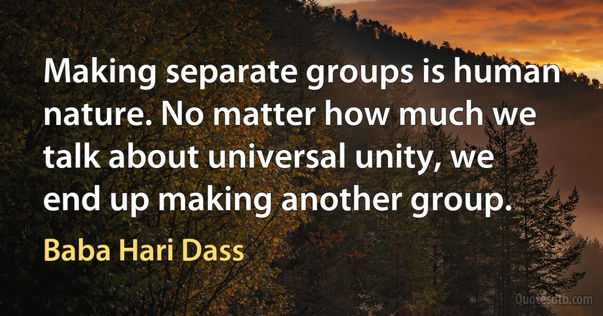 Making separate groups is human nature. No matter how much we talk about universal unity, we end up making another group. (Baba Hari Dass)