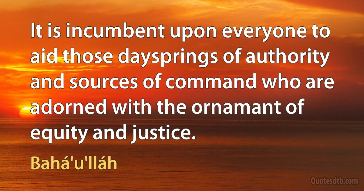 It is incumbent upon everyone to aid those daysprings of authority and sources of command who are adorned with the ornamant of equity and justice. (Bahá'u'lláh)