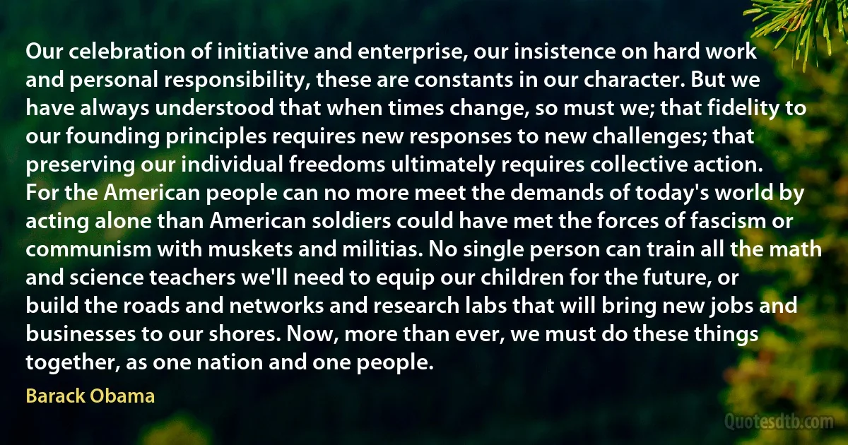 Our celebration of initiative and enterprise, our insistence on hard work and personal responsibility, these are constants in our character. But we have always understood that when times change, so must we; that fidelity to our founding principles requires new responses to new challenges; that preserving our individual freedoms ultimately requires collective action. For the American people can no more meet the demands of today's world by acting alone than American soldiers could have met the forces of fascism or communism with muskets and militias. No single person can train all the math and science teachers we'll need to equip our children for the future, or build the roads and networks and research labs that will bring new jobs and businesses to our shores. Now, more than ever, we must do these things together, as one nation and one people. (Barack Obama)