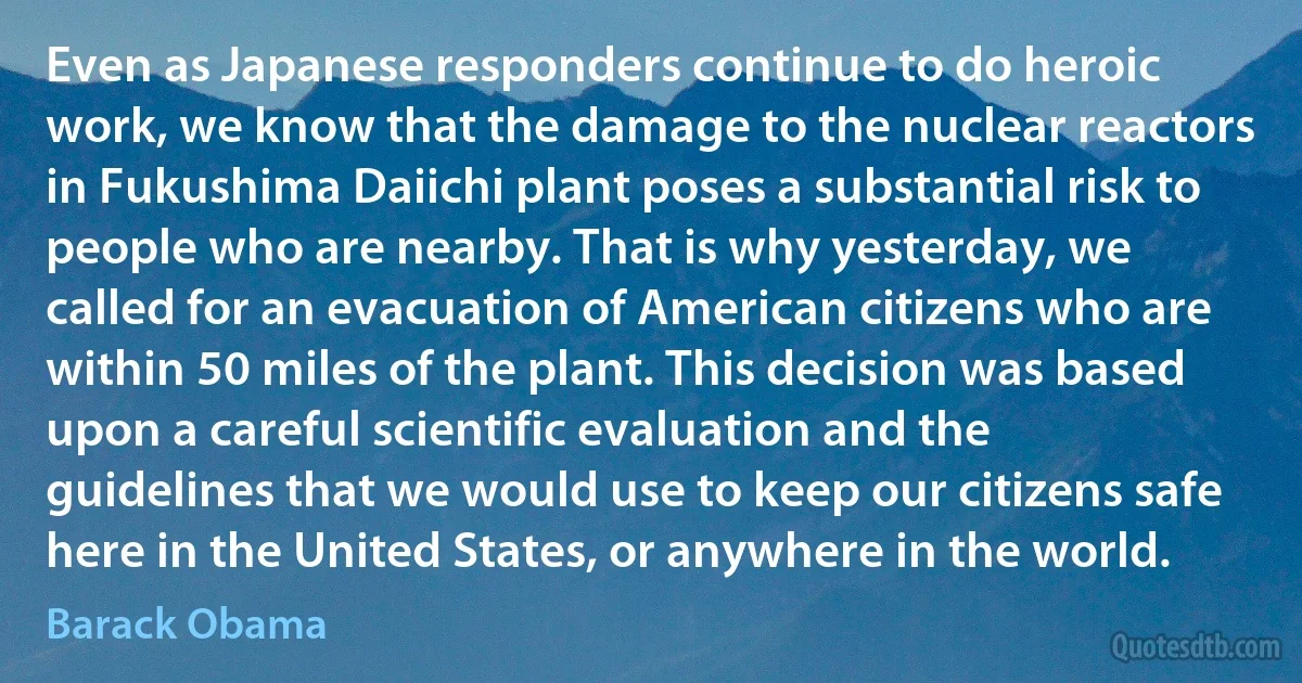 Even as Japanese responders continue to do heroic work, we know that the damage to the nuclear reactors in Fukushima Daiichi plant poses a substantial risk to people who are nearby. That is why yesterday, we called for an evacuation of American citizens who are within 50 miles of the plant. This decision was based upon a careful scientific evaluation and the guidelines that we would use to keep our citizens safe here in the United States, or anywhere in the world. (Barack Obama)