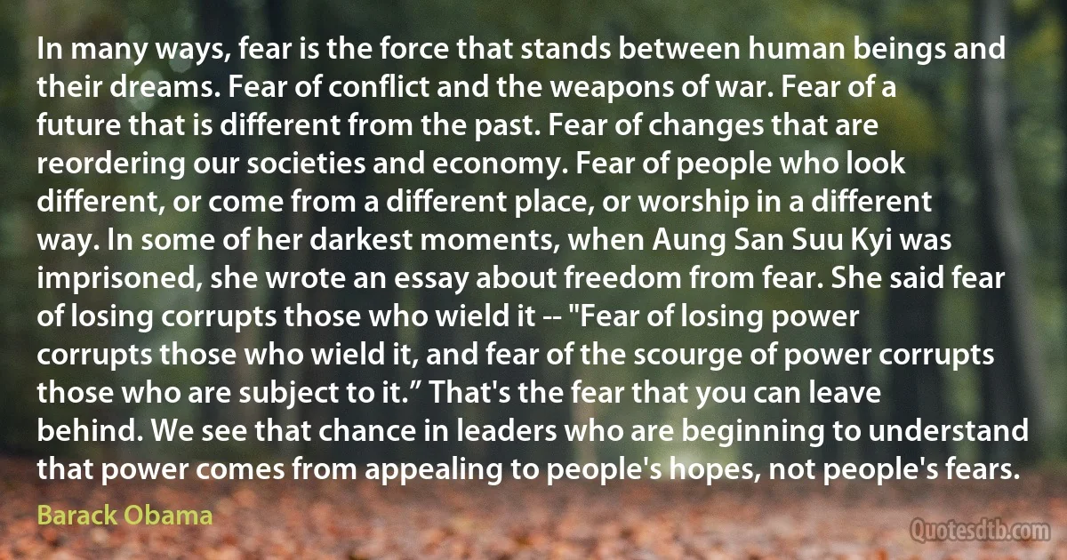 In many ways, fear is the force that stands between human beings and their dreams. Fear of conflict and the weapons of war. Fear of a future that is different from the past. Fear of changes that are reordering our societies and economy. Fear of people who look different, or come from a different place, or worship in a different way. In some of her darkest moments, when Aung San Suu Kyi was imprisoned, she wrote an essay about freedom from fear. She said fear of losing corrupts those who wield it -- "Fear of losing power corrupts those who wield it, and fear of the scourge of power corrupts those who are subject to it.” That's the fear that you can leave behind. We see that chance in leaders who are beginning to understand that power comes from appealing to people's hopes, not people's fears. (Barack Obama)