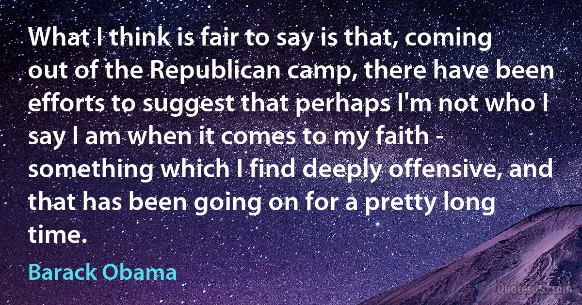 What I think is fair to say is that, coming out of the Republican camp, there have been efforts to suggest that perhaps I'm not who I say I am when it comes to my faith - something which I find deeply offensive, and that has been going on for a pretty long time. (Barack Obama)