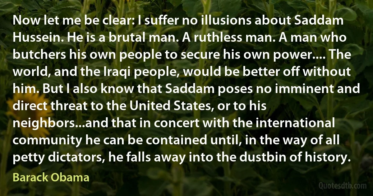 Now let me be clear: I suffer no illusions about Saddam Hussein. He is a brutal man. A ruthless man. A man who butchers his own people to secure his own power.... The world, and the Iraqi people, would be better off without him. But I also know that Saddam poses no imminent and direct threat to the United States, or to his neighbors...and that in concert with the international community he can be contained until, in the way of all petty dictators, he falls away into the dustbin of history. (Barack Obama)