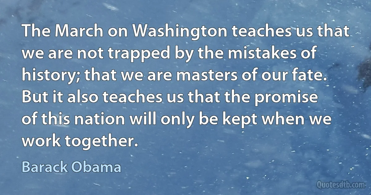 The March on Washington teaches us that we are not trapped by the mistakes of history; that we are masters of our fate. But it also teaches us that the promise of this nation will only be kept when we work together. (Barack Obama)