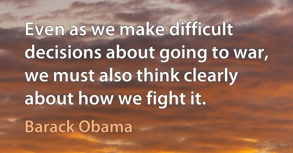 Even as we make difficult decisions about going to war, we must also think clearly about how we fight it. (Barack Obama)