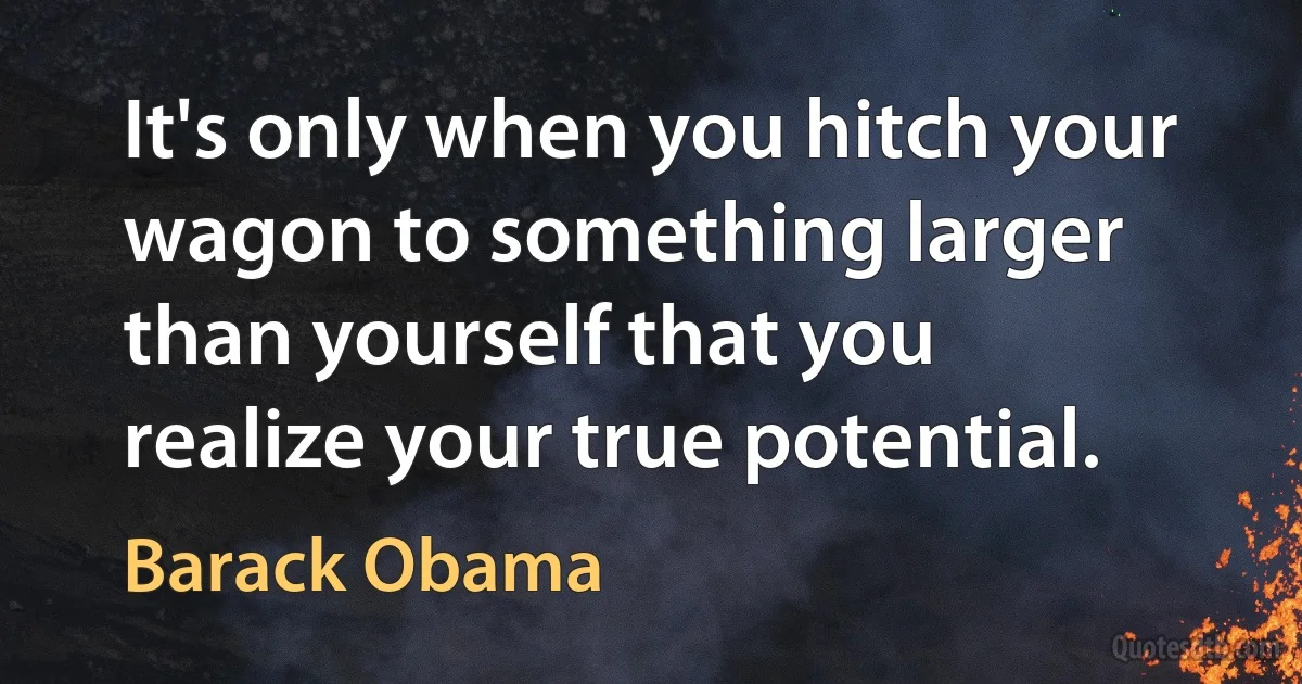 It's only when you hitch your wagon to something larger than yourself that you realize your true potential. (Barack Obama)