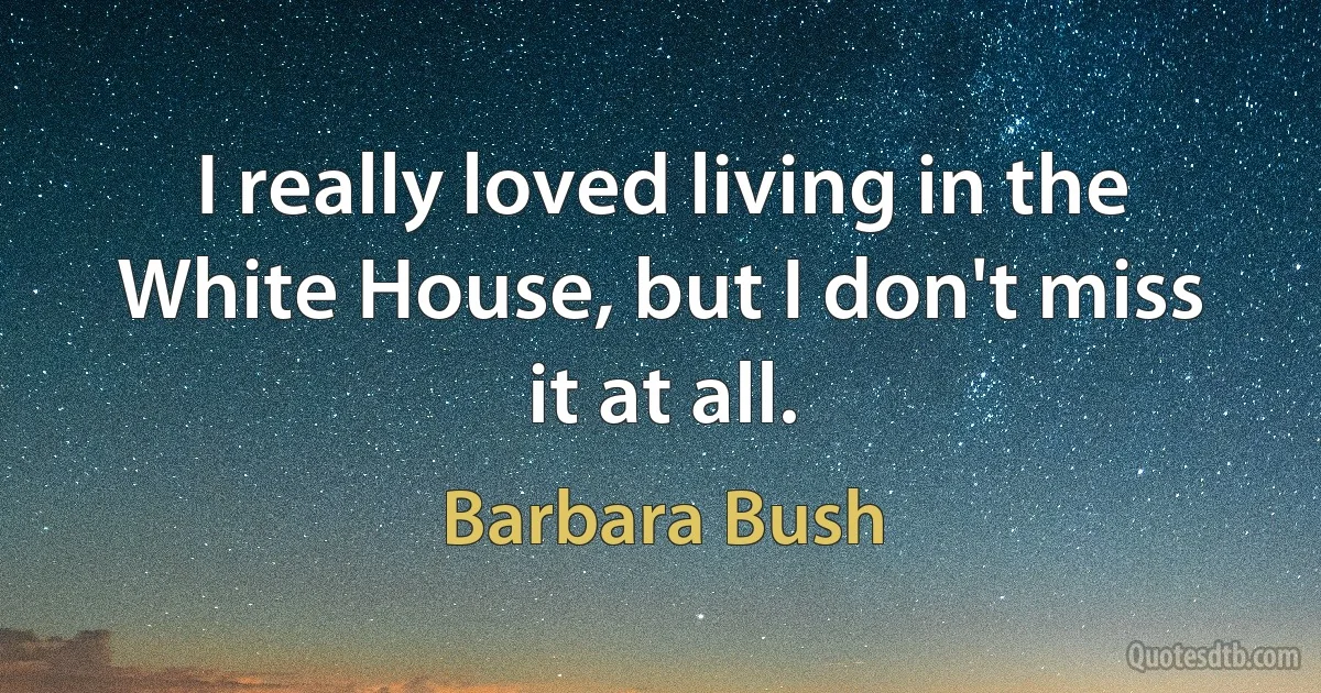 I really loved living in the White House, but I don't miss it at all. (Barbara Bush)