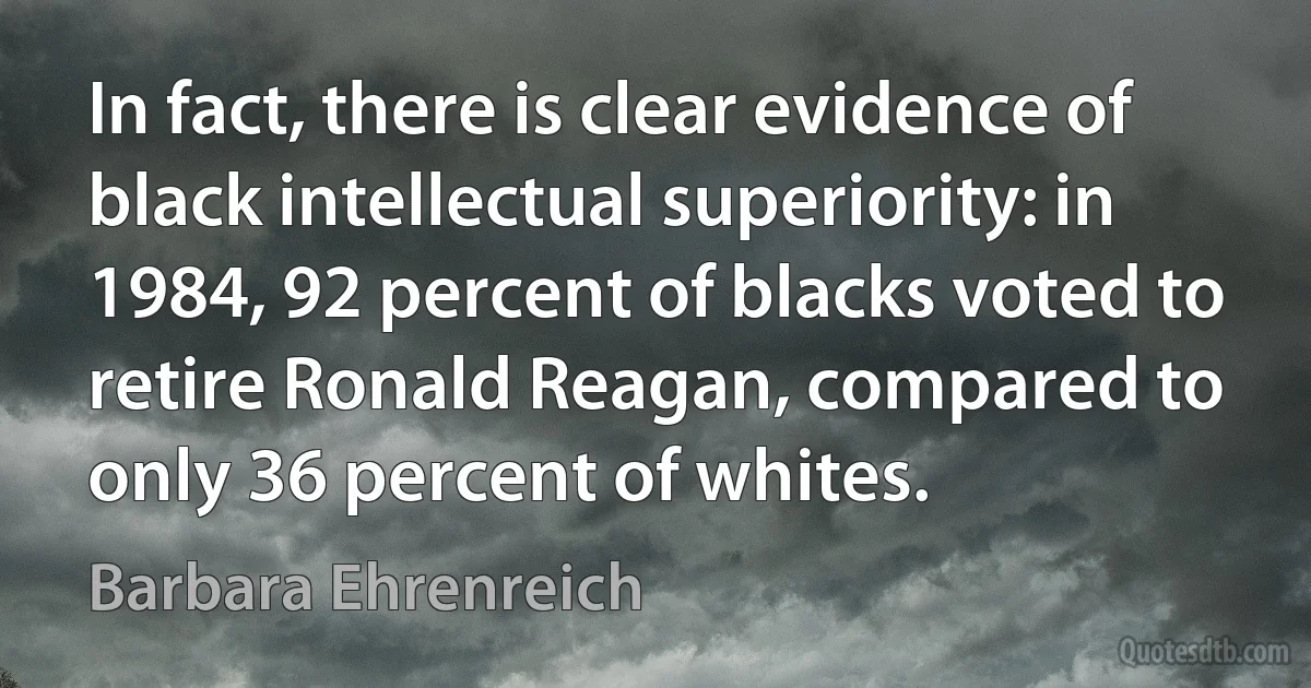 In fact, there is clear evidence of black intellectual superiority: in 1984, 92 percent of blacks voted to retire Ronald Reagan, compared to only 36 percent of whites. (Barbara Ehrenreich)